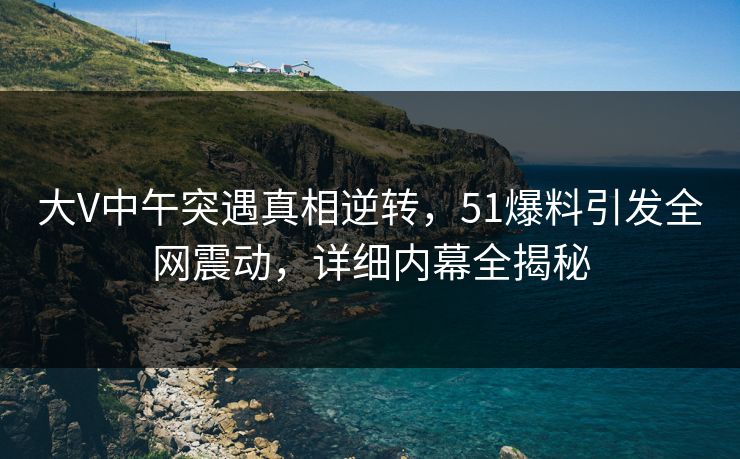大V中午突遇真相逆转，51爆料引发全网震动，详细内幕全揭秘