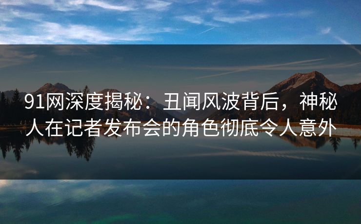 91网深度揭秘：丑闻风波背后，神秘人在记者发布会的角色彻底令人意外