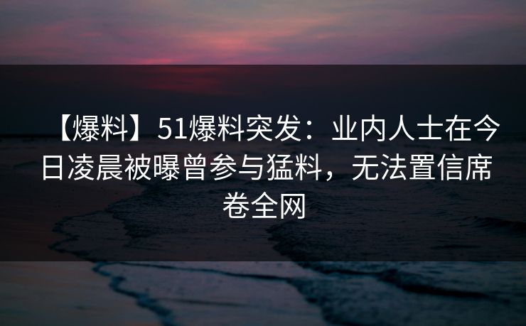 【爆料】51爆料突发:业内人士在今日凌晨被曝曾参与猛料,无法置信席卷全网 【爆料】51爆料突发:业内人士在今日凌晨被曝曾参与猛料,无法置信席卷全网