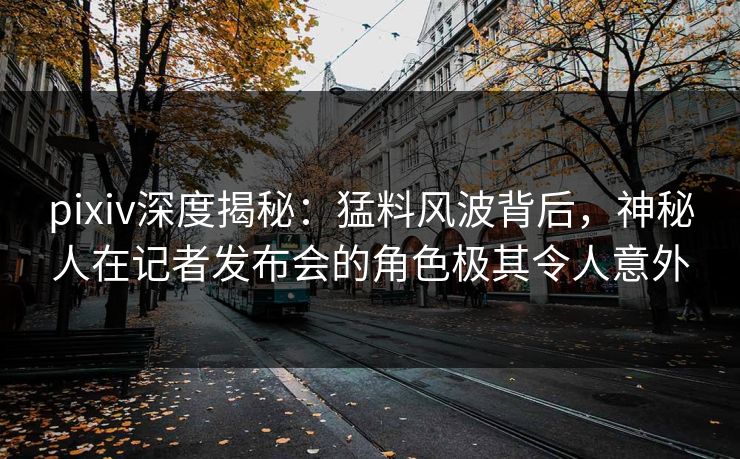 pixiv深度揭秘：猛料风波背后，神秘人在记者发布会的角色极其令人意外