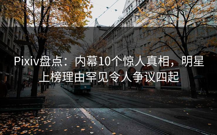 Pixiv盘点：内幕10个惊人真相，明星上榜理由罕见令人争议四起