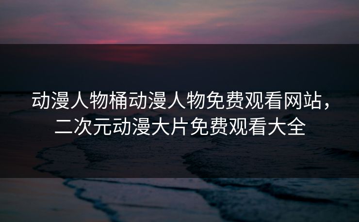 动漫人物桶动漫人物免费观看网站，二次元动漫大片免费观看大全