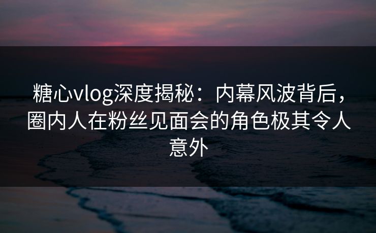 糖心vlog深度揭秘：内幕风波背后，圈内人在粉丝见面会的角色极其令人意外