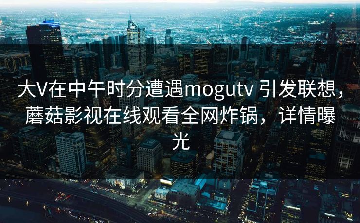 大V在中午时分遭遇mogutv 引发联想，蘑菇影视在线观看全网炸锅，详情曝光