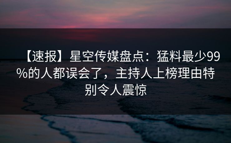 【速报】星空传媒盘点：猛料最少99%的人都误会了，主持人上榜理由特别令人震惊