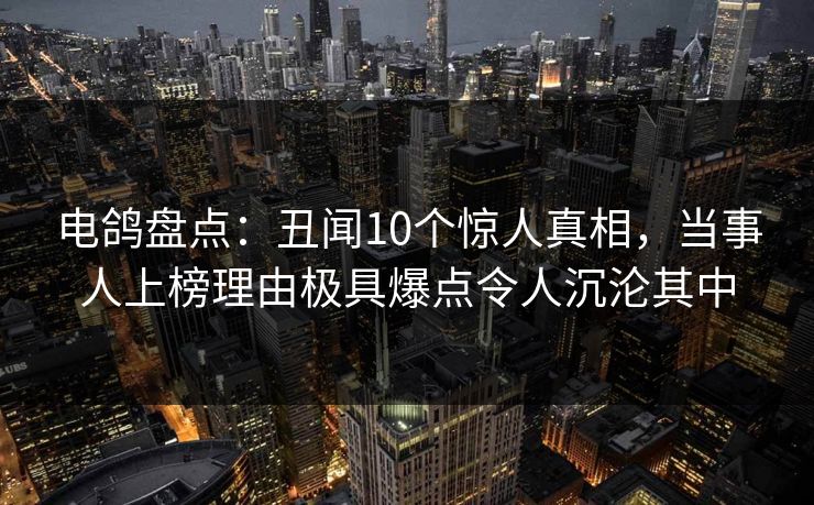电鸽盘点：丑闻10个惊人真相，当事人上榜理由极具爆点令人沉沦其中