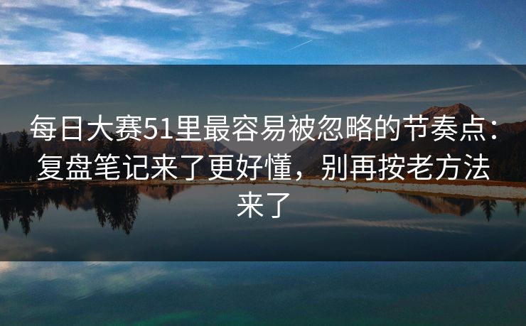 每日大赛51里最容易被忽略的节奏点:复盘笔记来了更好懂,别再按老方法来了 每日大赛51里最容易被忽略的节奏点:复盘笔记来了更好懂,别再按老方法来了