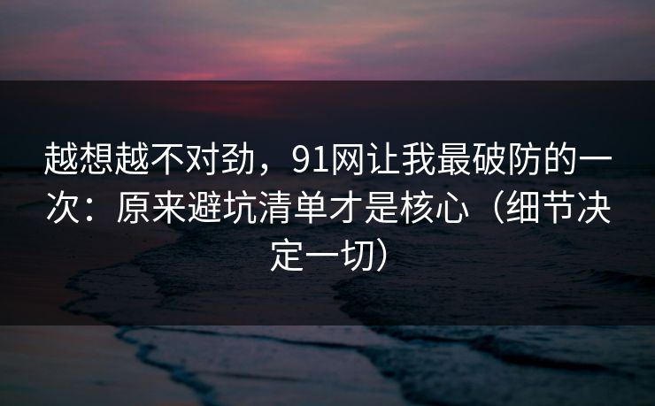 越想越不对劲，91网让我最破防的一次：原来避坑清单才是核心（细节决定一切）