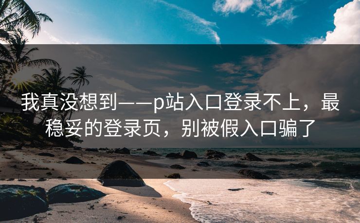 我真没想到——p站入口登录不上,最稳妥的登录页,别被假入口骗了 我真没想到——p站入口登录不上,最稳妥的登录页,别被假入口骗了