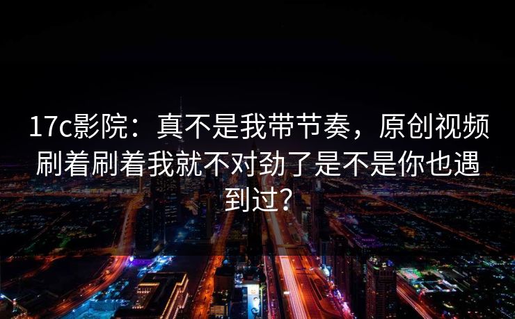 17c影院：真不是我带节奏，原创视频刷着刷着我就不对劲了是不是你也遇到过？