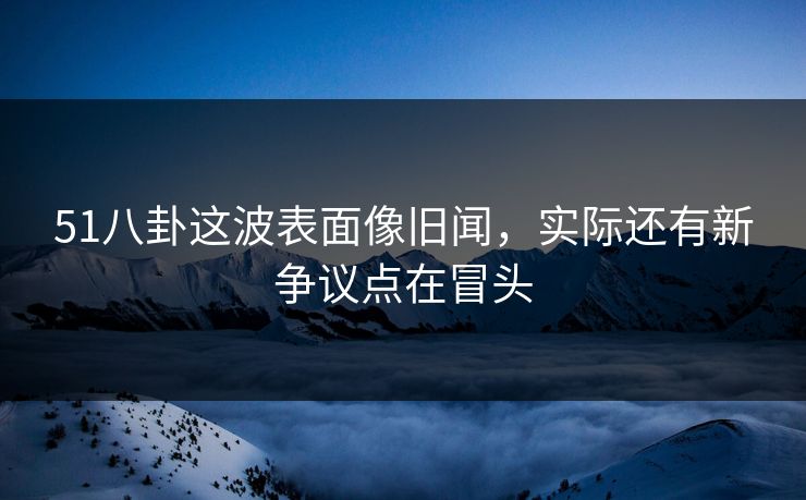 51八卦这波表面像旧闻，实际还有新争议点在冒头